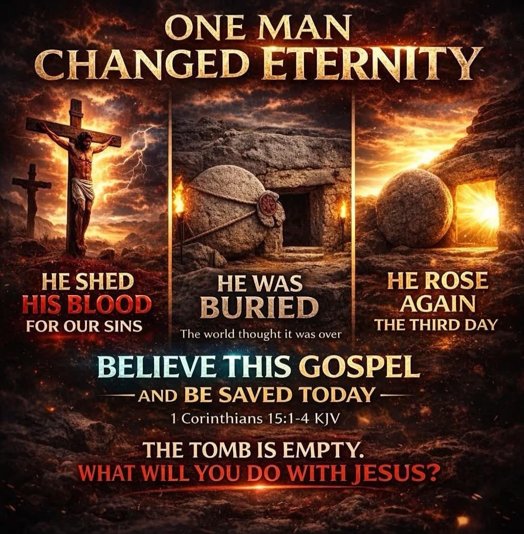 ONE MAN CHANGED ETERNITY
HE SHED HIS BLOOD FOR OUR SINS
HE WAS BURIED
The world thought it was over
HE ROSE AGAIN THE THIRD DAY
BELIEVE THIS GOSPEL
— AND BE SAVED TODAY —
1 Corinthians 15:1-4 KJV
THE TOMB IS EMPTY.
WHAT WILL YOU DO WITH JESUS?