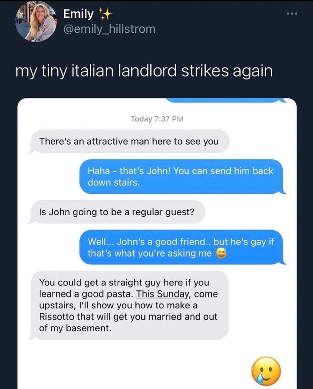 Emily emily_hillstrom my tiny italian landlord strikes again Theres an attractive man here to see you Is John going to be a regular guest You could get a straight guy here if you learned a good pasta This Sunday come upstairs Ill show you how to make a Rissotto that will get you married and out of my basement