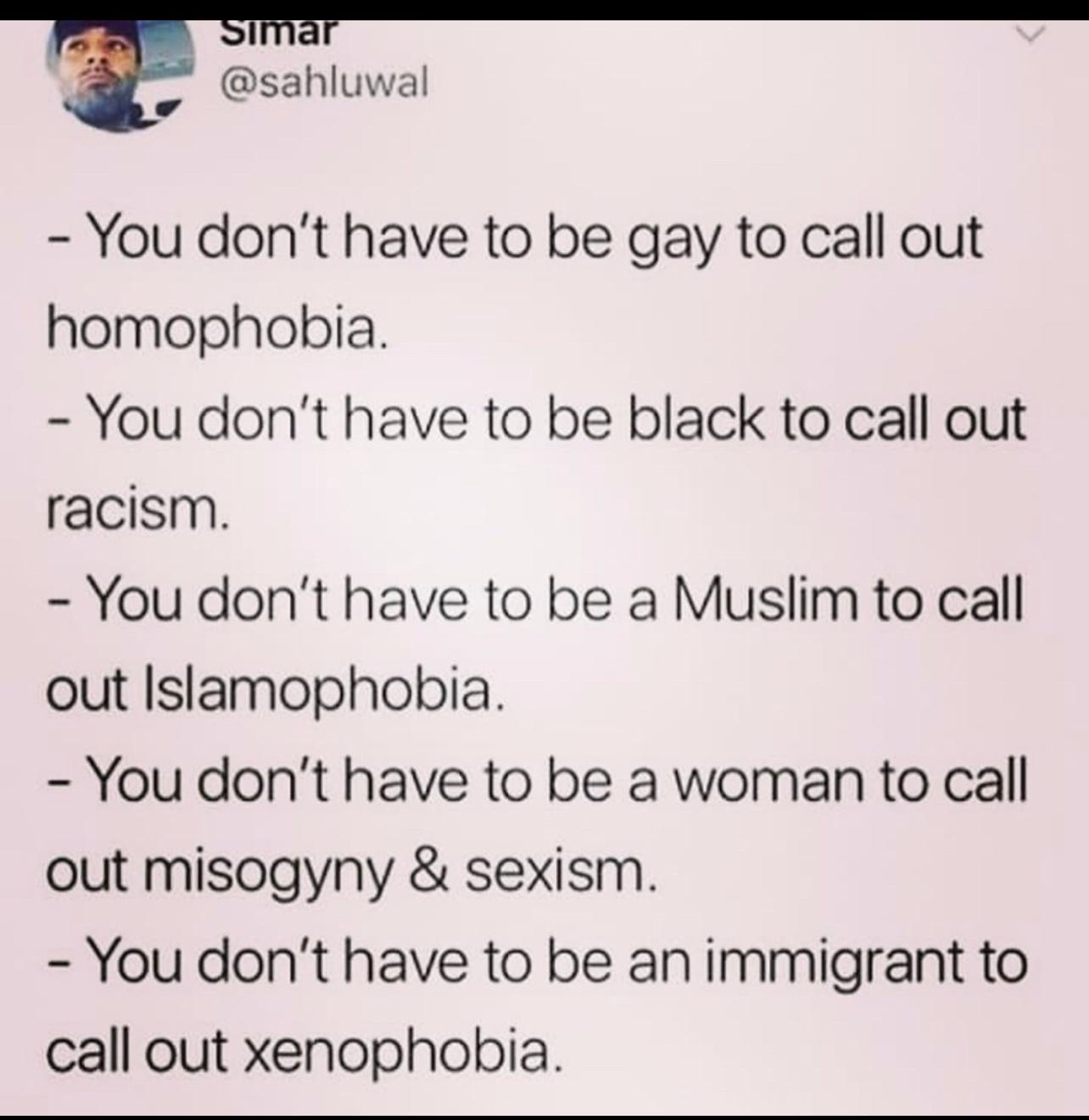 p sahluwal You dont have to be gay to call out homophobia You dont have to be black to call out racism You dont have to be a Muslim to call out Islamophobia You dont have to be a woman to call out misogyny sexism You dont have to be an immigrant to call out xenophobia