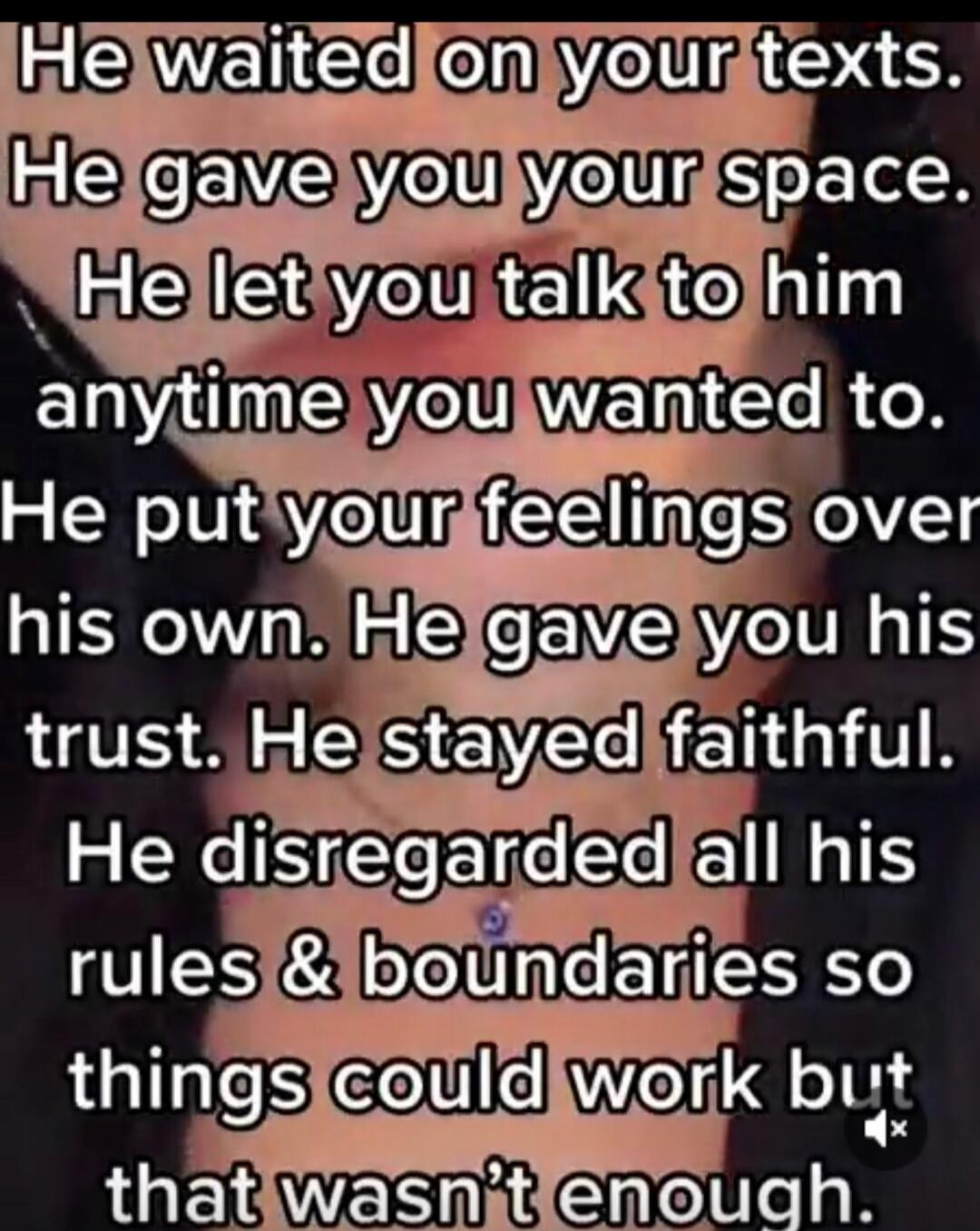 He waited on your texts. He gave you your space. He let you talk to him anytime you wanted to. He put your feelings over his own. He gave you his trust. He stayed faithful. He disregarded all his rules & boundaries so things could work but that wasn't enough.