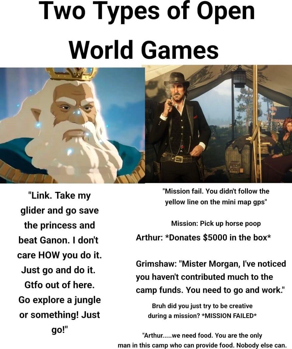 Two Types of Open World Games Link Take my glider and go save the princess and beat Ganon dont care HOW you do it Just go and do it Gtfo out of here Go explore a jungle or something Just go Mission fal You didt follow the yellow line on the mini map gps Mission Pick up horse poop Arthur Donates 5000 in the box Grimshaw Mister Morgan Ive noticed you havent contributed much to the camp funds You nee