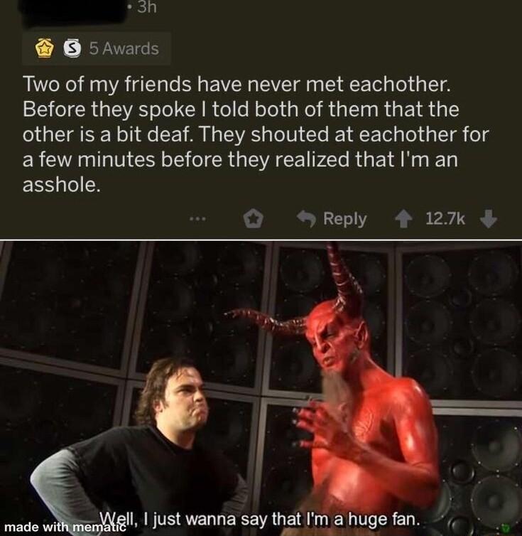 3 B 5hwards Two of my friends have never met eachother Before they spoke told both of them that the other is a bit deaf They shouted at eachother for ERC AR MEER T TR GEVRCE NPl R G ET N L asshole Q Reply 4 2 B Il 1 just wanna say that Im a huge fan