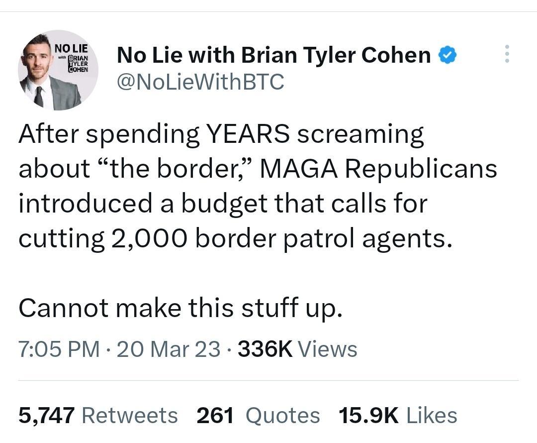 i_ No Lie with Brian Tyler Cohen NoLieWithBTC After spending YEARS screaming about the border MAGA Republicans introduced a budget that calls for cutting 2000 border patrol agents Cannot make this stuff up 705 PM 20 Mar 23 336K Views 5747 Retweets 261 Quotes 159K Likes