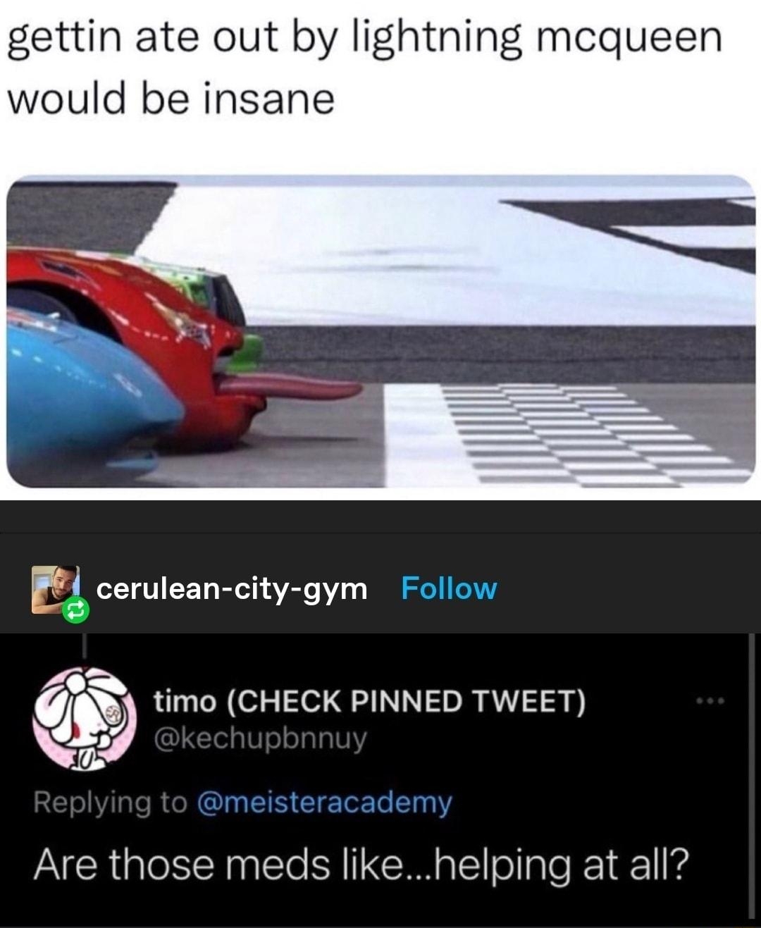 ELGETG R SE N gettin ate out by lightning mcqueen would be insane E cerulean city gym Follow N timo CHECK PINNED TWEET Are those meds likehelping at all