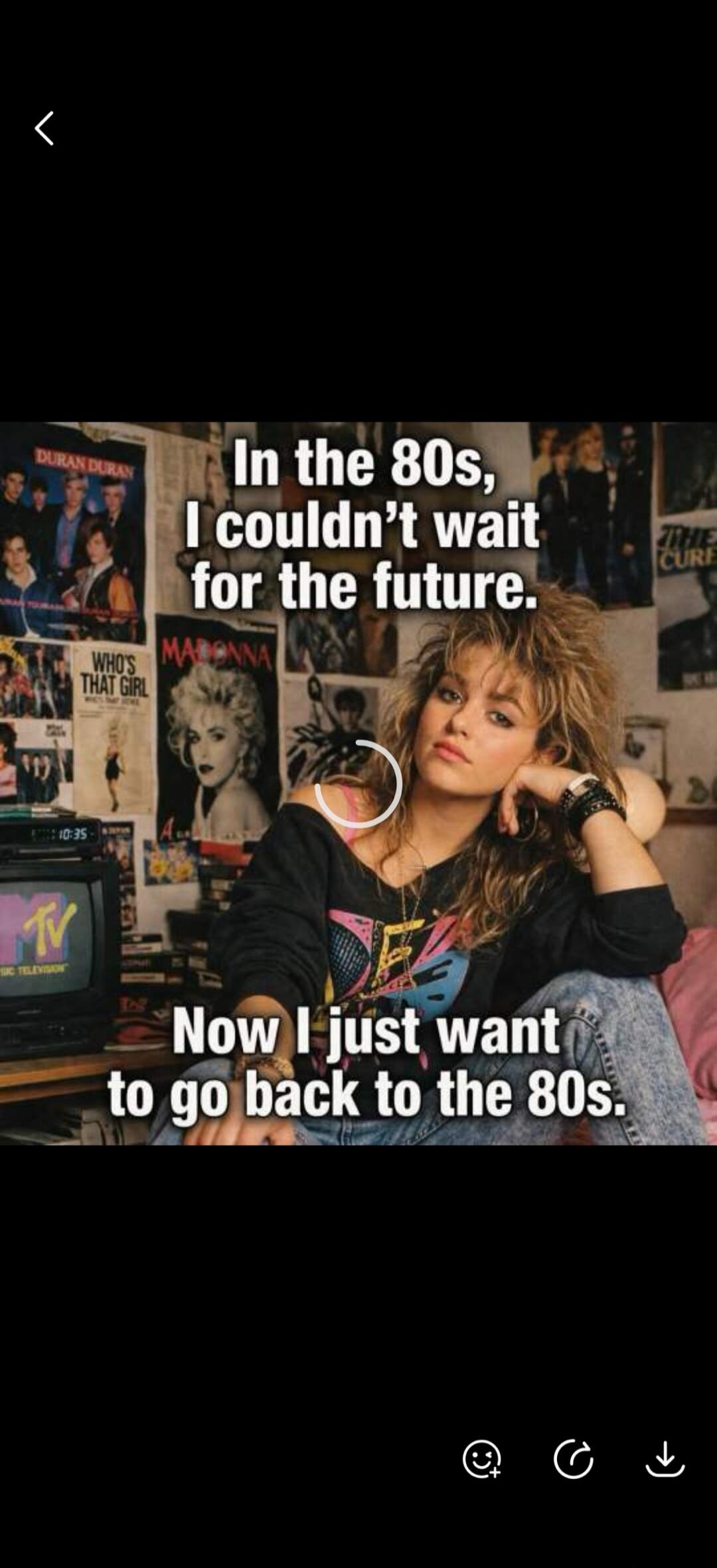 In the 80s, I couldn't wait for the future. Now I just want to go back to the 80s. Duran Duran, Who's That Girl, Madonna, MTV Music Television, The Cure.
