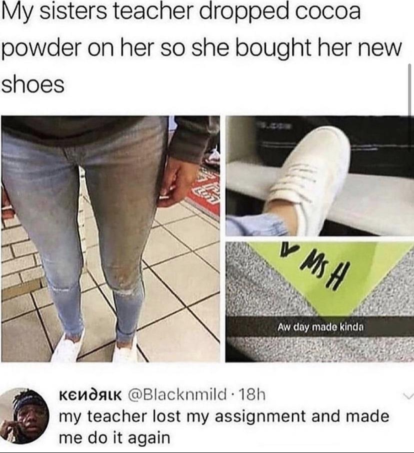 My sisters teacher dropped cocoa powder on her so she bought her new shoes Aw day made kinda Kenosawk Blacknmild 18h my teacher lost my assignment and made me do it again