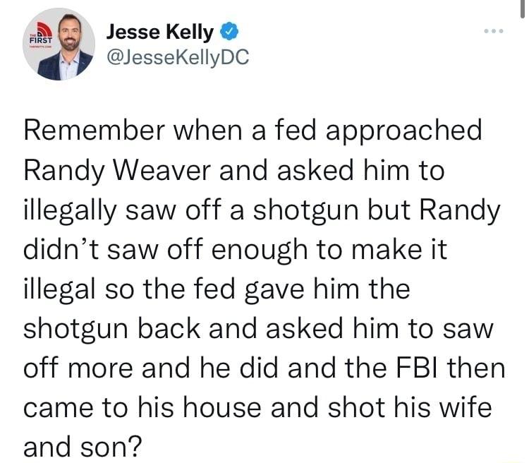 BB Jessekely lesseKellyDC Remember when a fed approached Randy Weaver and asked him to illegally saw off a shotgun but Randy didnt saw off enough to make it illegal so the fed gave him the shotgun back and asked him to saw off more and he did and the FBI then came to his house and shot his wife and son