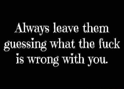 Always leave them guessing what the fuck is wrong with you