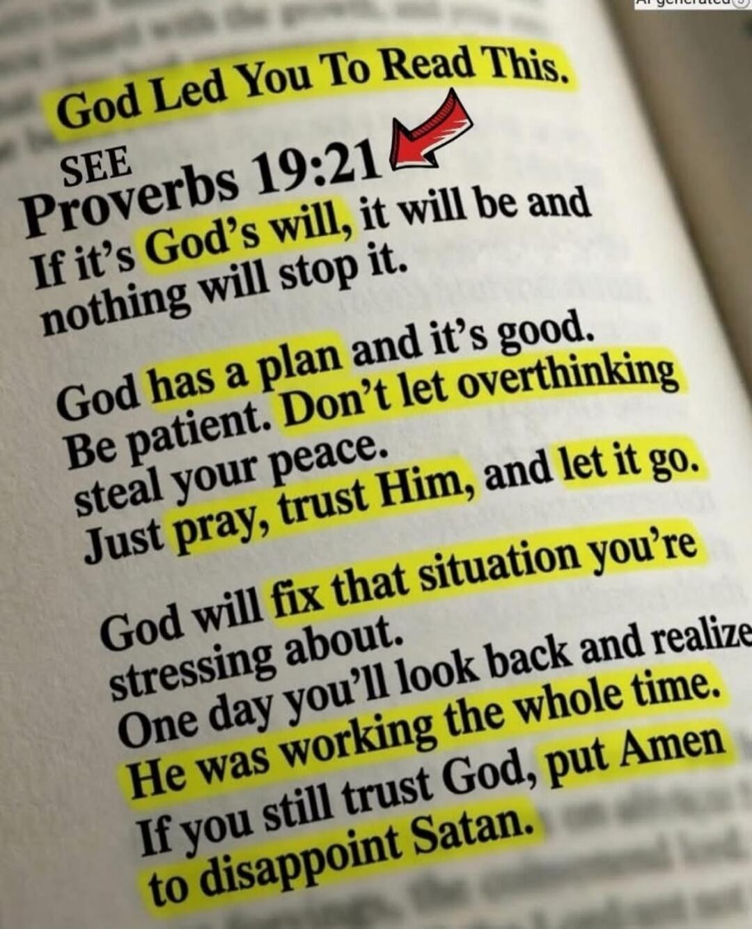 God Led You To Read This. SEE Proverbs 19:21 If it's God's will, it will be and nothing will stop it. God has a plan and it's good. Be patient. Don't let overthinking steal your peace. Just pray, trust Him, and let it go. God will fix that situation you're stressing about. One day you'll look back and realize He was working the whole time. If you s