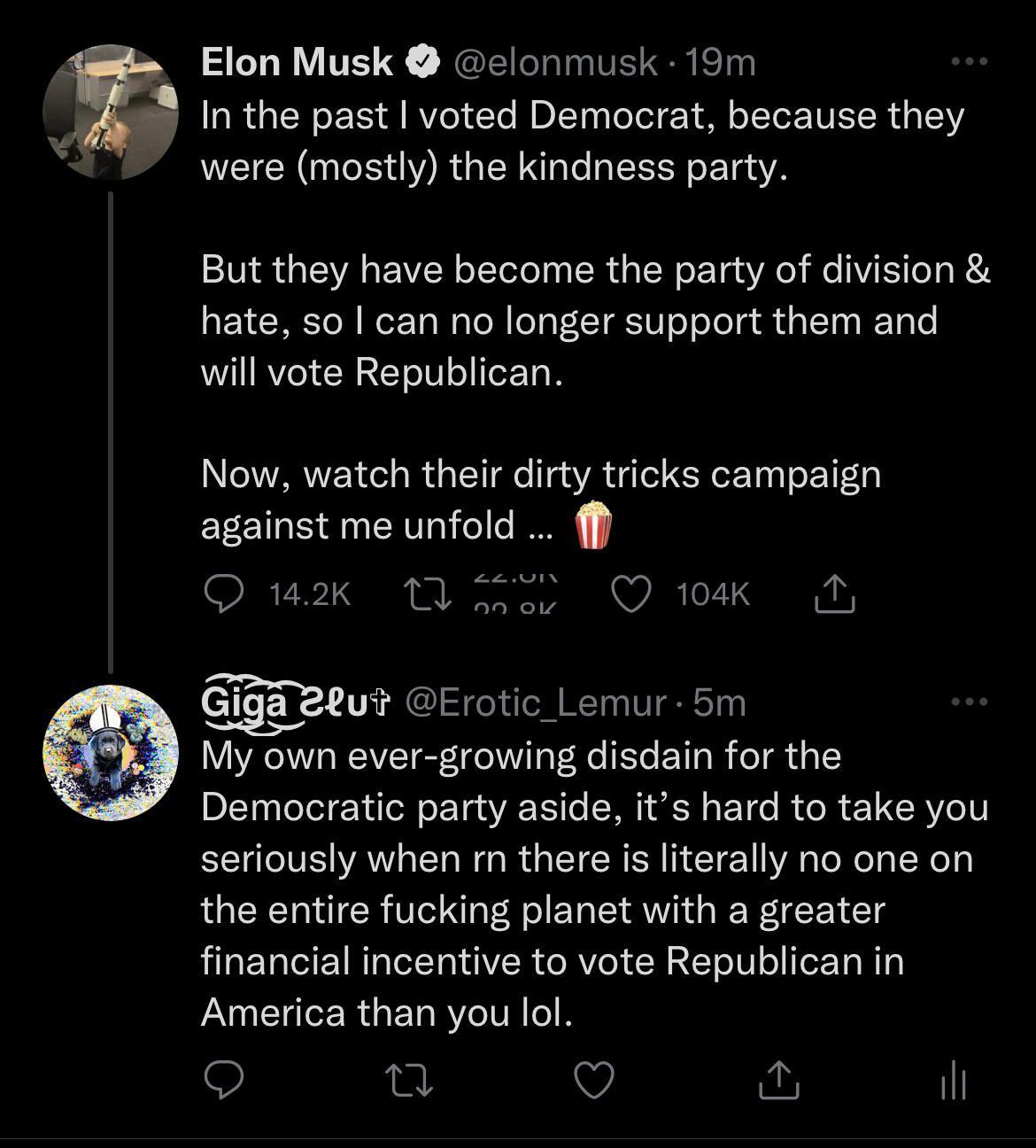 h Elon Musk elonmusk 19m In the past voted Democrat because they were mostly the kindness party VIR TVA s VZEN oTeToTeln g TR d o W o Yg Ao e ViSiToT 0 A A To N Wet TaWalo N ol g TRIW o oTela i alTa s RTole will vote Republican N JWYARVVZ ol I d g TY I o T AVA daTe CqeX Tyl o Y 1l against me unfold ff QO 142k MY oo QO 104k T mgaeuif Erotic_Lemur 5m My own ever growing disdain for the Democratic pa