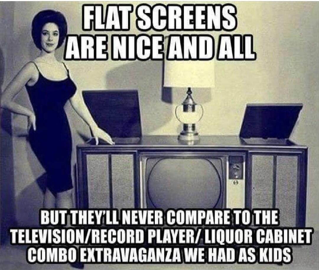 FLAT SCREENS ARE NICE AND ALL BUT THEY'LL NEVER COMPARE TO THE TELEVISION/RECORD PLAYER/ LIQUOR CABINET COMBO EXTRAVAGANZA WE HAD AS KIDS