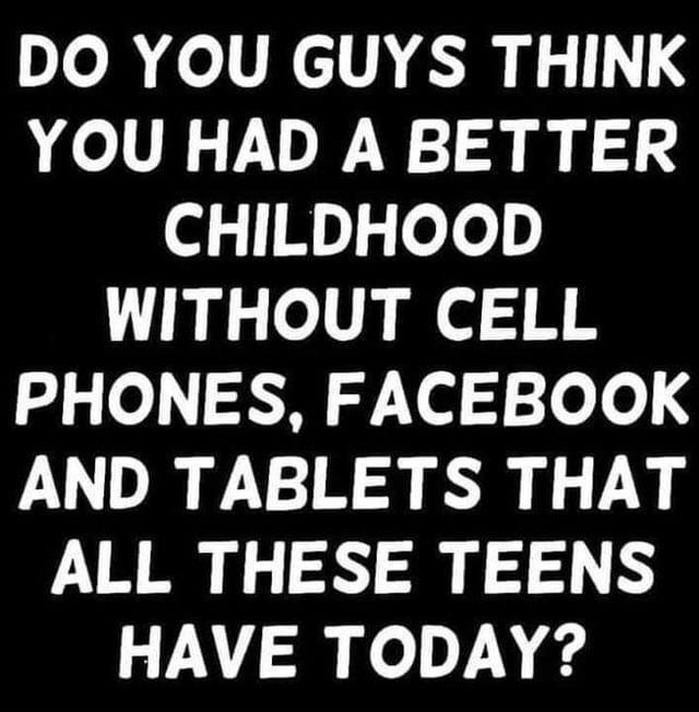 Do folINCITARIN 9 YOU HAD A BETTER ol M ee WITHOUT CELL g o 0 Yl 3 o o AND TABLETS THAT ALL THESE TEENS HAVE TODAY