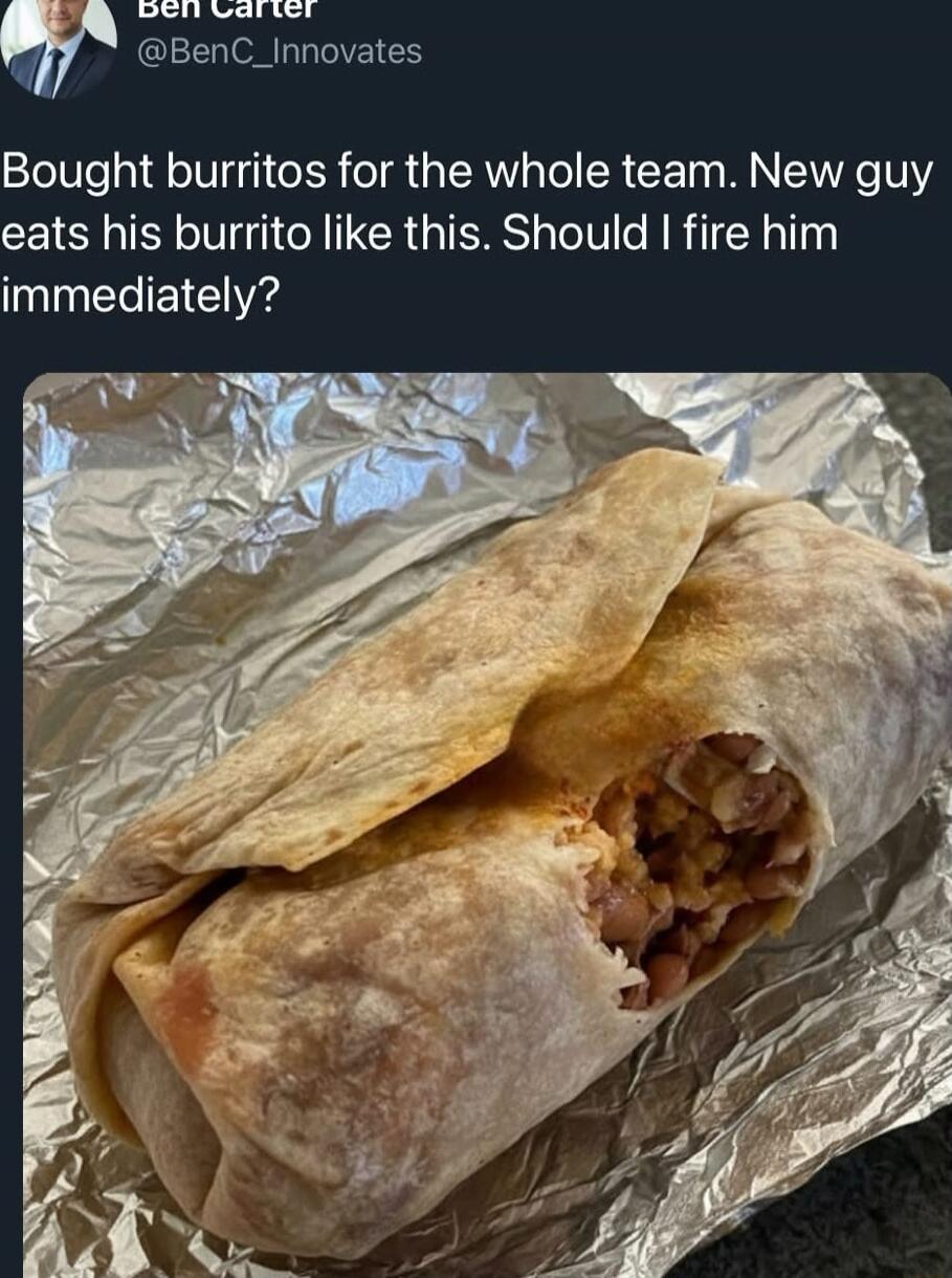 Bought burritos for the whole team. New guy eats his burrito like this. Should I fire him immediately?