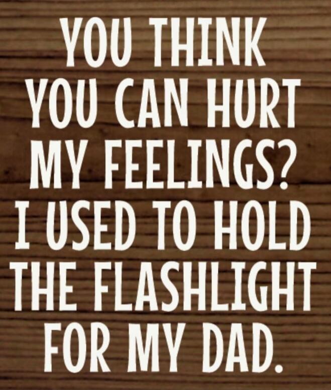 YOU THINK YOU CAN HURT MY FEELINGS? I USED TO HOLD THE FLASHLIGHT FOR MY DAD.