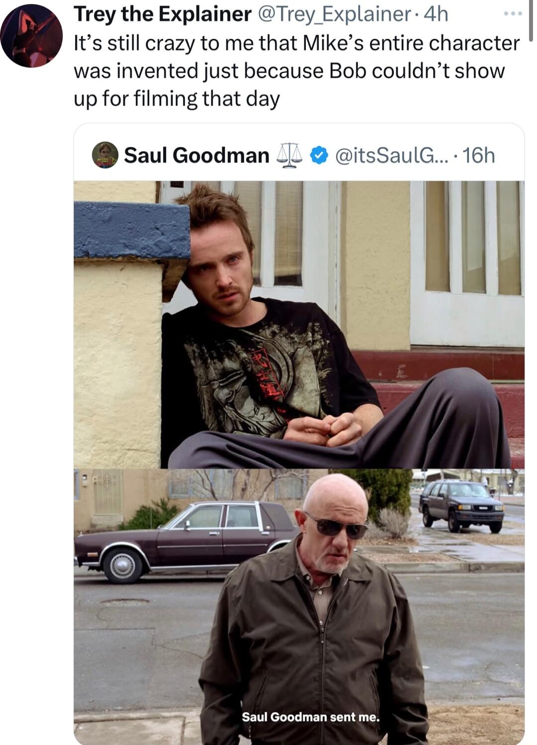 Trey the Explainer Trey Explainer 4h o Its still crazy to me that Mikes entire character was invented just because Bob couldnt show up for filming that day saul Goodman __ itsSaulG 16h Saul Goodman sentme