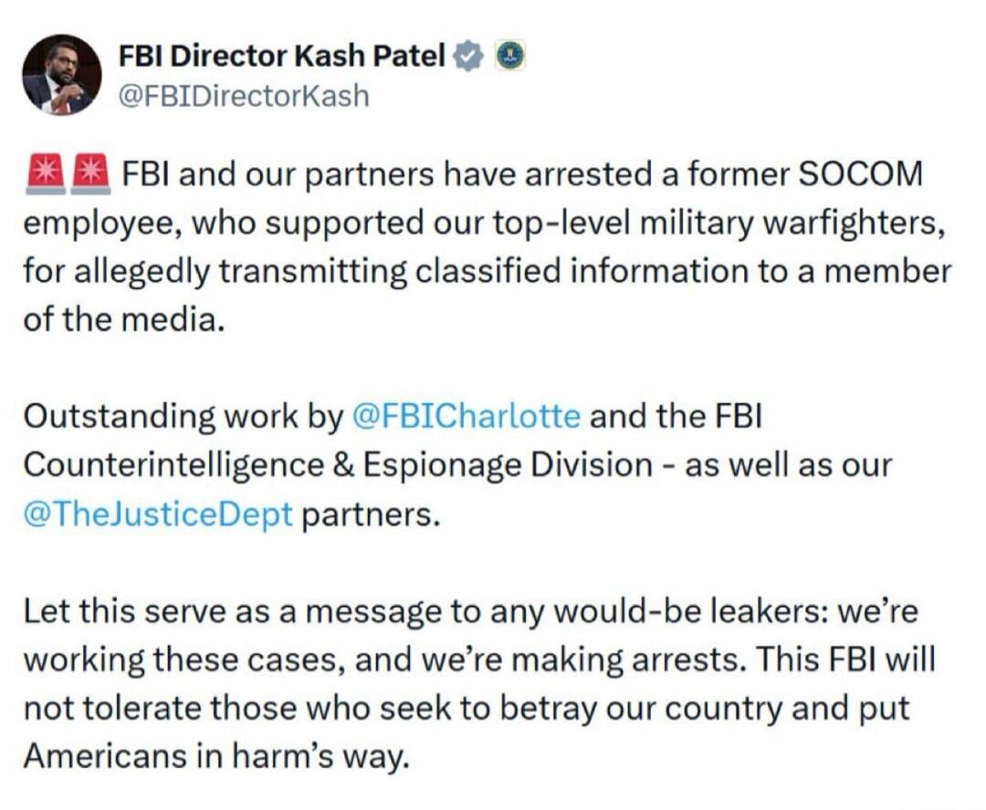 FBI Director Kash Patel @FBIDirectorKash FBI and our partners have arrested a former SOCOM employee, who supported our top-level military warfighters, for allegedly transmitting classified information to a member of the media. Outstanding work by @FBICharlotte and the FBI Counterintelligence & Espionage Division - as well as our @TheJusticeDept par