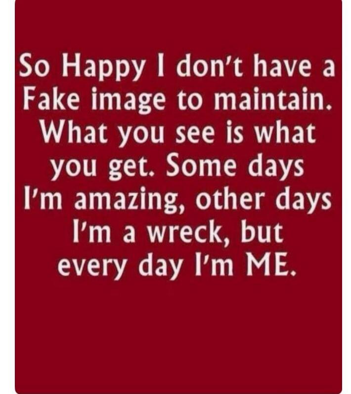 So Happy I don't have a Fake image to maintain. What you see is what you get. Some days I'm amazing, other days I'm a wreck, but every day I'm ME.