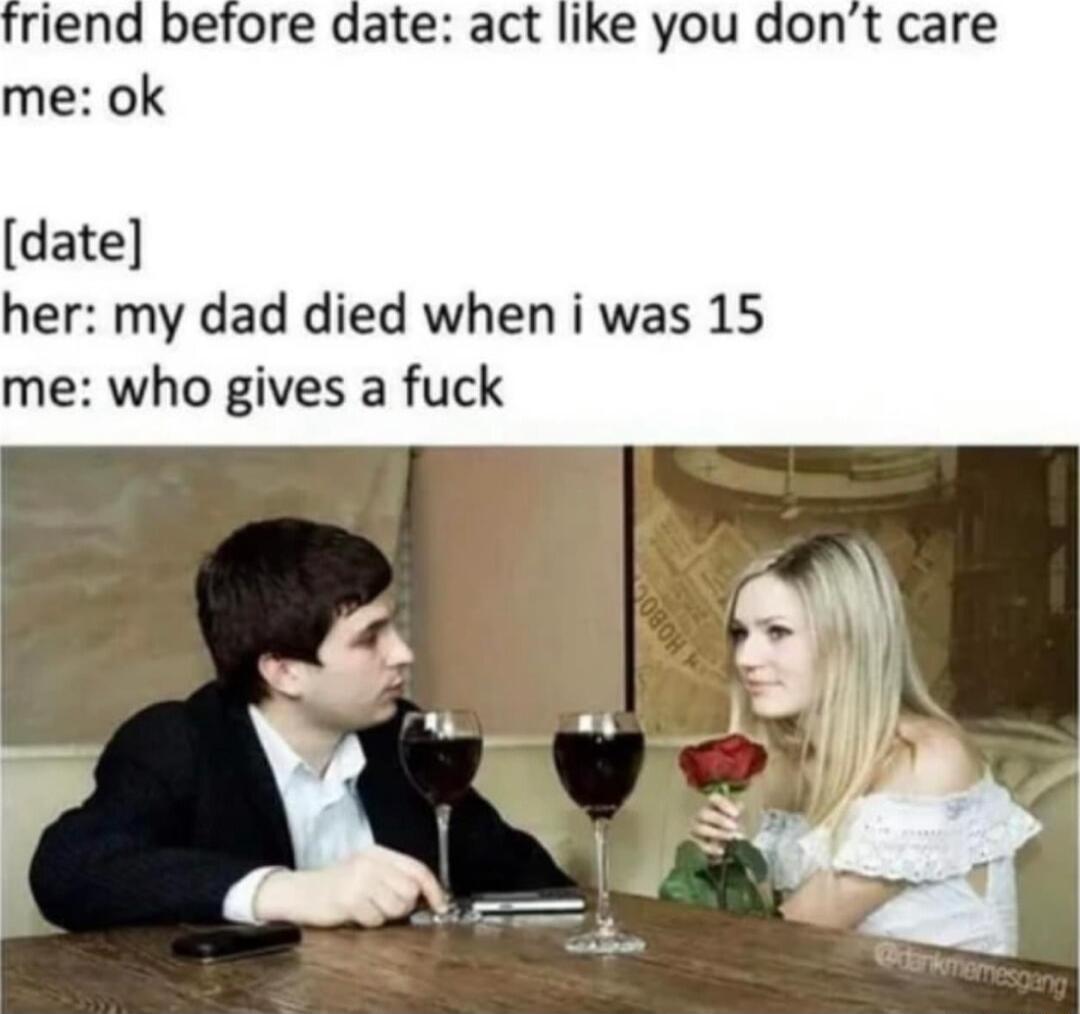 riend before date act like you dont care me ok date her my dad died when i was 15 me who gives a fuck