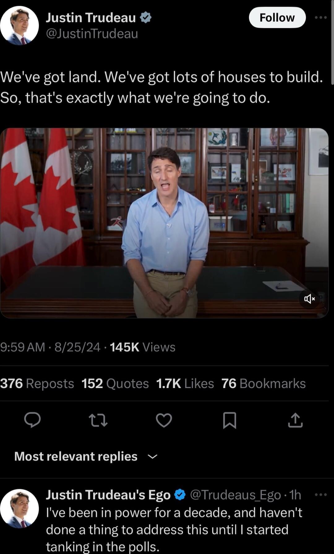 Q Justin Trudeau IVE G T EET Weve got land Weve got lots of houses to build SR GEIEYET AV EIRVL Y GIT R oo oN 959 AM 82524 145K Views 376 Reposts 152 Quotes 17K Likes 76 Bookmarks o u Q M ho Most relevant replies Q Justin Trudeaus Ego Trudeaus Fgo 1h Ive been in power for a decade and havent CUEER G ACE IR QIR El tanking in the polls