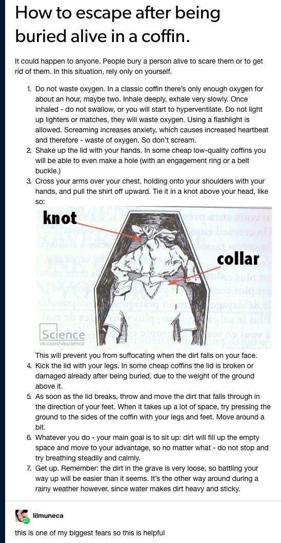 thecrazytoyoursane T3 zdartstuff ol B e How to escape after being buried alive in a coffin It could happen to anyone People bury a person aive to scare them or 10 get d of them In this situation rely oy on yoursel 1 Do not waste oxygen Ina classic coffin theres only enough oxygen for about an hour maybe two Inhale deeply exhale very siowly Once inhaled do not swallow or you wil start o hyperventia