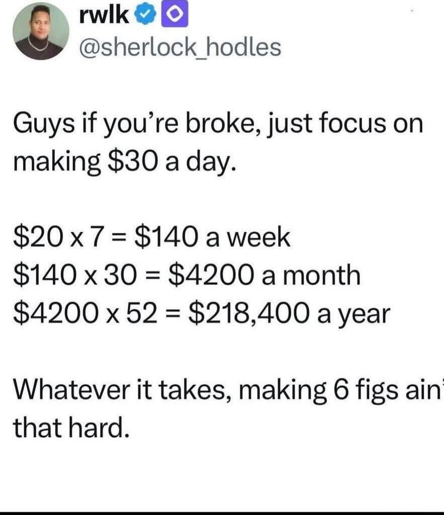 Guys if you’re broke, just focus on making $30 a day.

$20 x 7 = $140 a week
$140 x 30 = $4200 a month
$4200 x 52 = $218,400 a year

Whatever it takes, making 6 figs ain that hard.