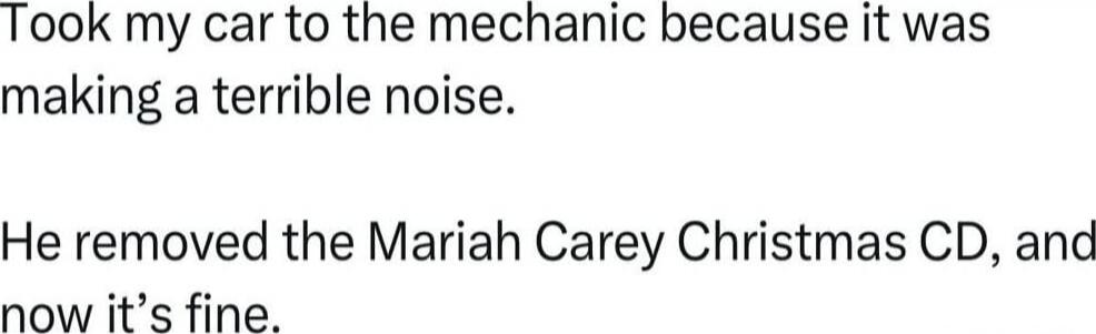 Took my car to the mechanic because it was making a terrible noise.

He removed the Mariah Carey Christmas CD, and now it’s fine.