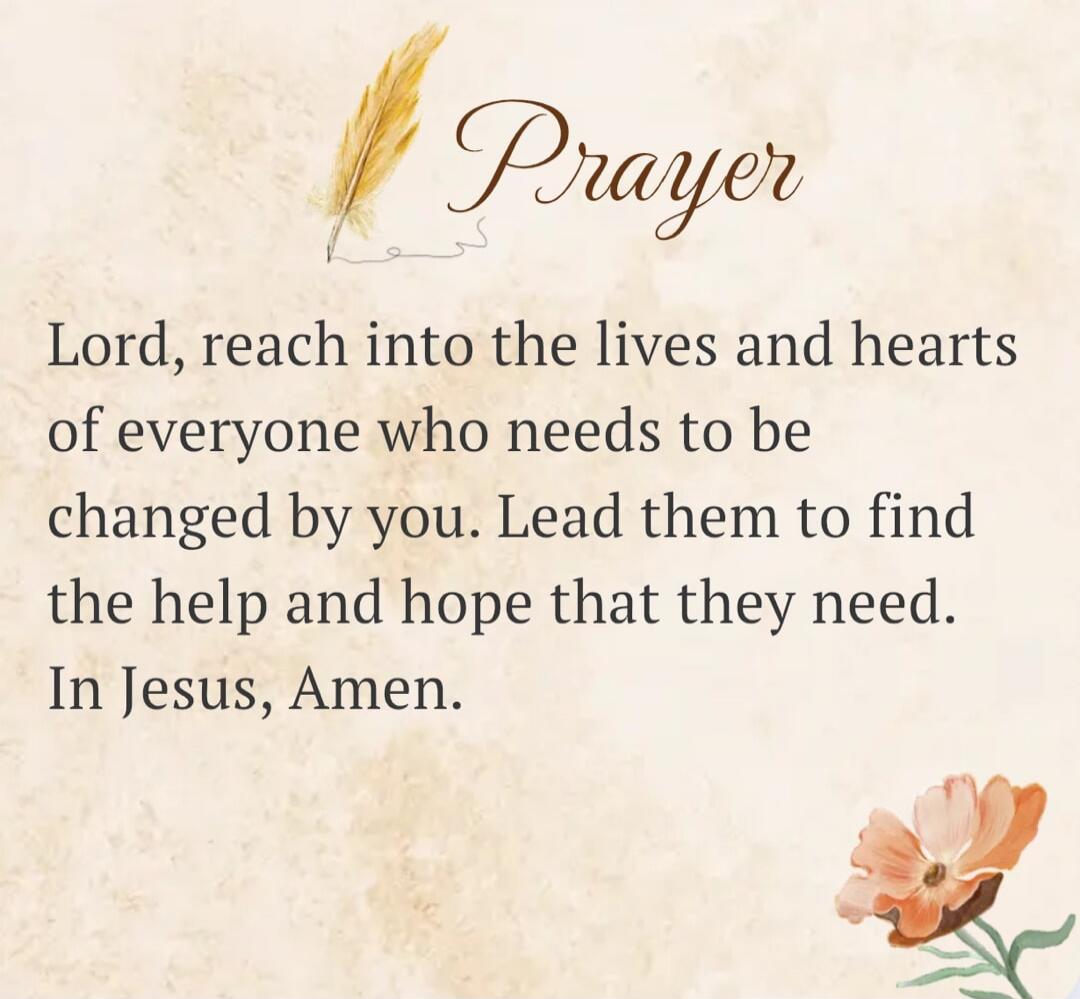 Prayer Lord, reach into the lives and hearts of everyone who needs to be changed by you. Lead them to find the help and hope that they need. In Jesus, Amen.