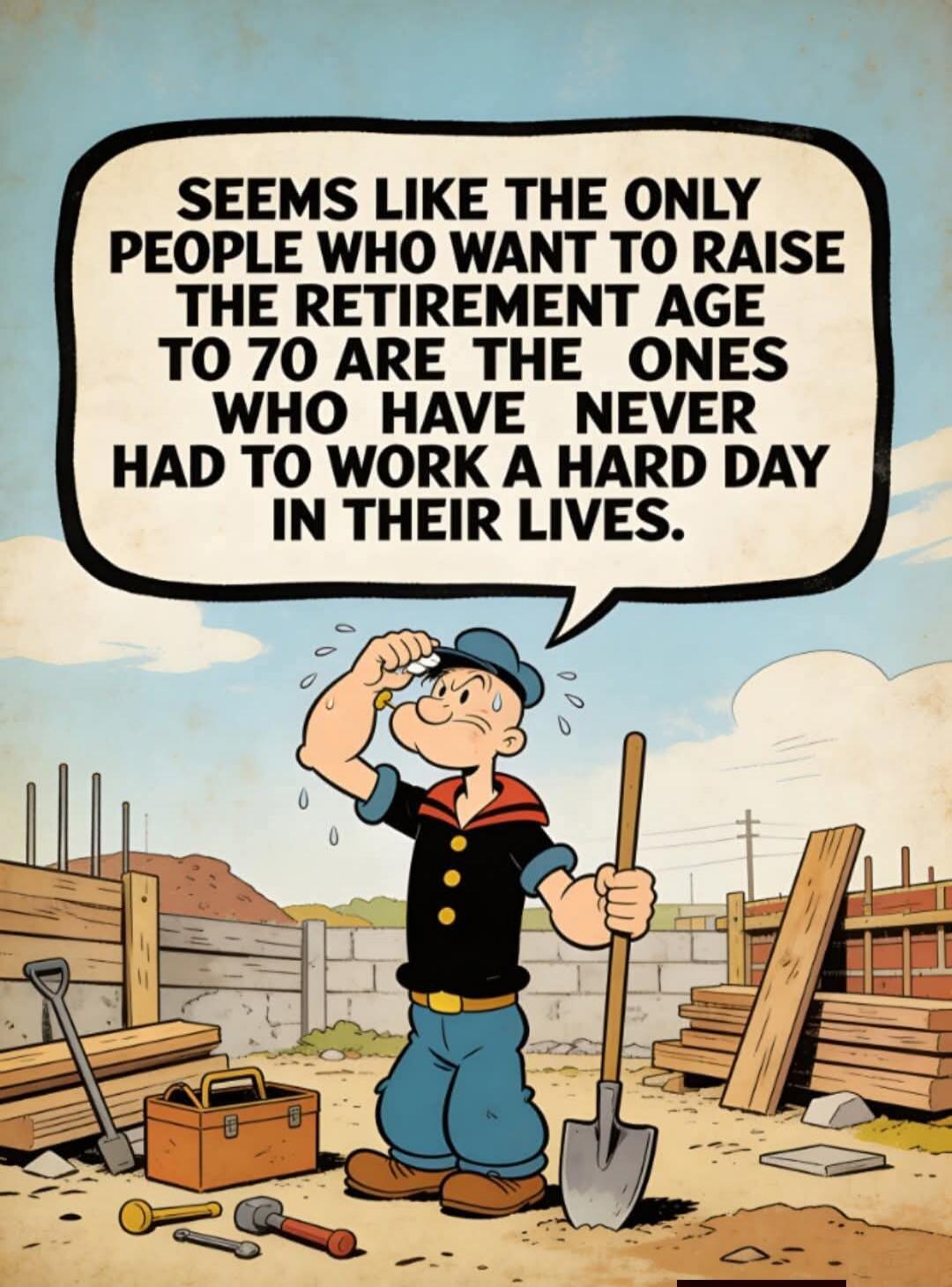 SEEMS LIKE THE ONLY PEOPLE WHO WANT TO RAISE THE RETIREMENT AGE TO 70 ARE THE ONES WHO HAVE NEVER HAD TO WORK A HARD DAY IN THEIR LIVES.