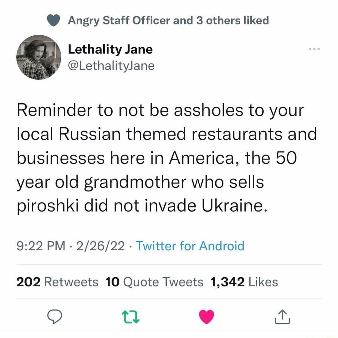 Angry Staff Officer and 3 others liked Lethality Jane LethalityJane Reminder to not be assholes to your local Russian themed restaurants and businesses here in America the 50 year old grandmother who sells piroshki did not invade Ukraine 922 PM 22622 Twitter for Android 202 Retweets 10 Quote Tweets 1342 Likes O 0 L 4 w