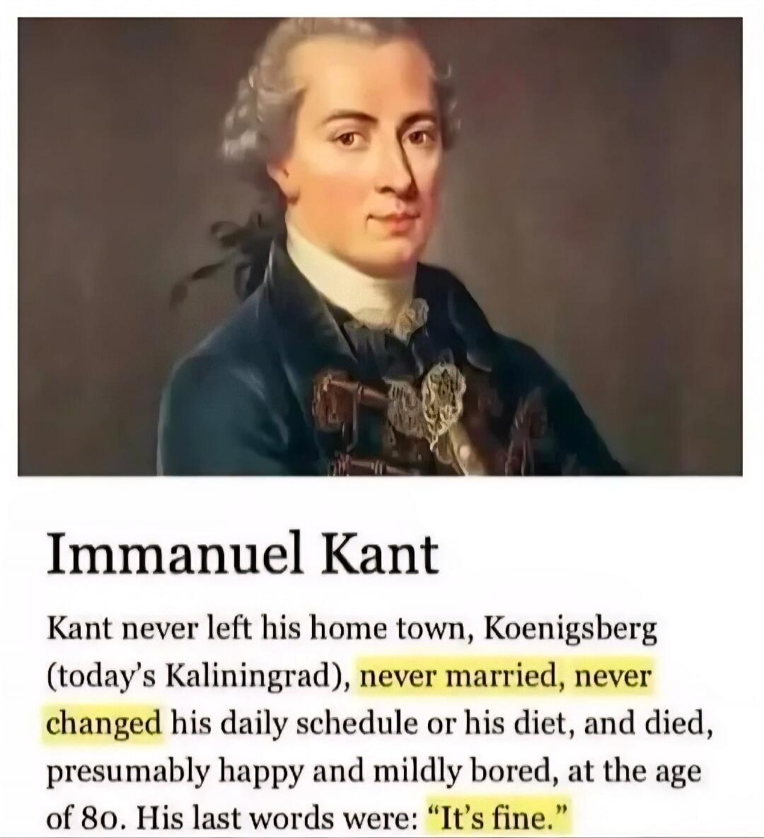 Immanuel Kant Kant never left his home town, Koenigsberg (today's Kaliningrad), never married, never changed his daily schedule or his diet, and died, presumably happy and mildly bored, at the age of 80. His last words were: 