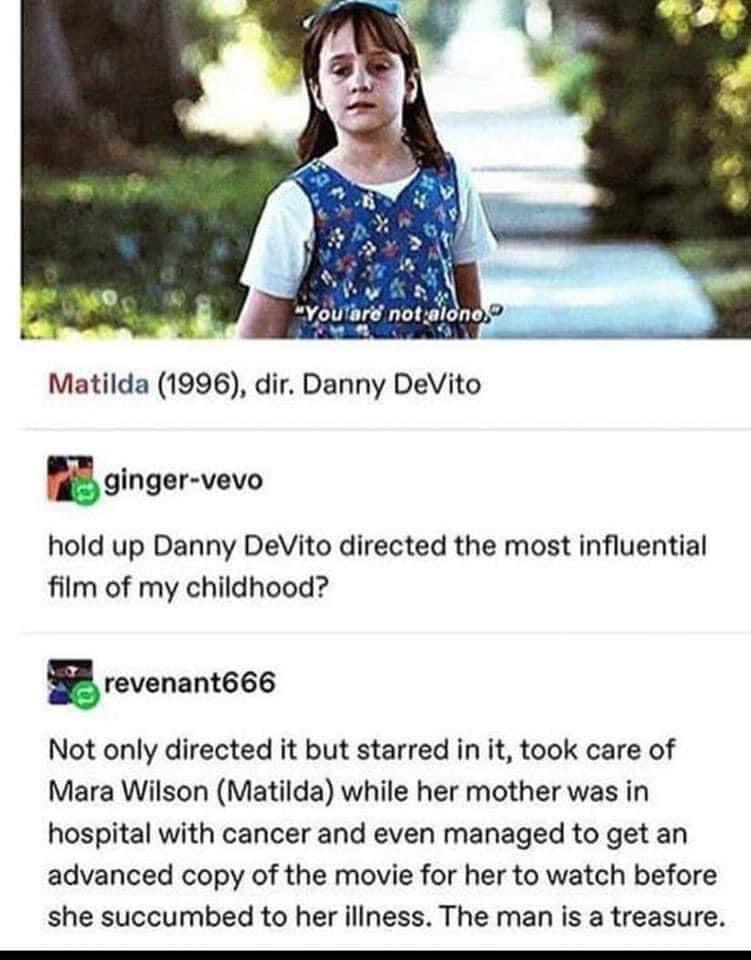 YoUlart nots Matilda 1996 dir Danny DeVito i ginger vevo hold up Danny DeVito directed the most influential film of my childhood B revenant666 Not only directed it but starred in it took care of Mara Wilson Matilda while her mother was in hospital with cancer and even managed to get an advanced copy of the movie for her to watch before she succumbed to her iliness The man is a treasure