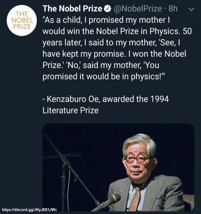The Nobel Prize NobelPrize 8h As a child promised my mother would win the Nobel Prize in Physics 50 years later said to my mother See have kept my promise won the Nobel Prize No said my mother You promised it would be in physics Kenzaburo Oe awarded the 1994 Literature Prize P h