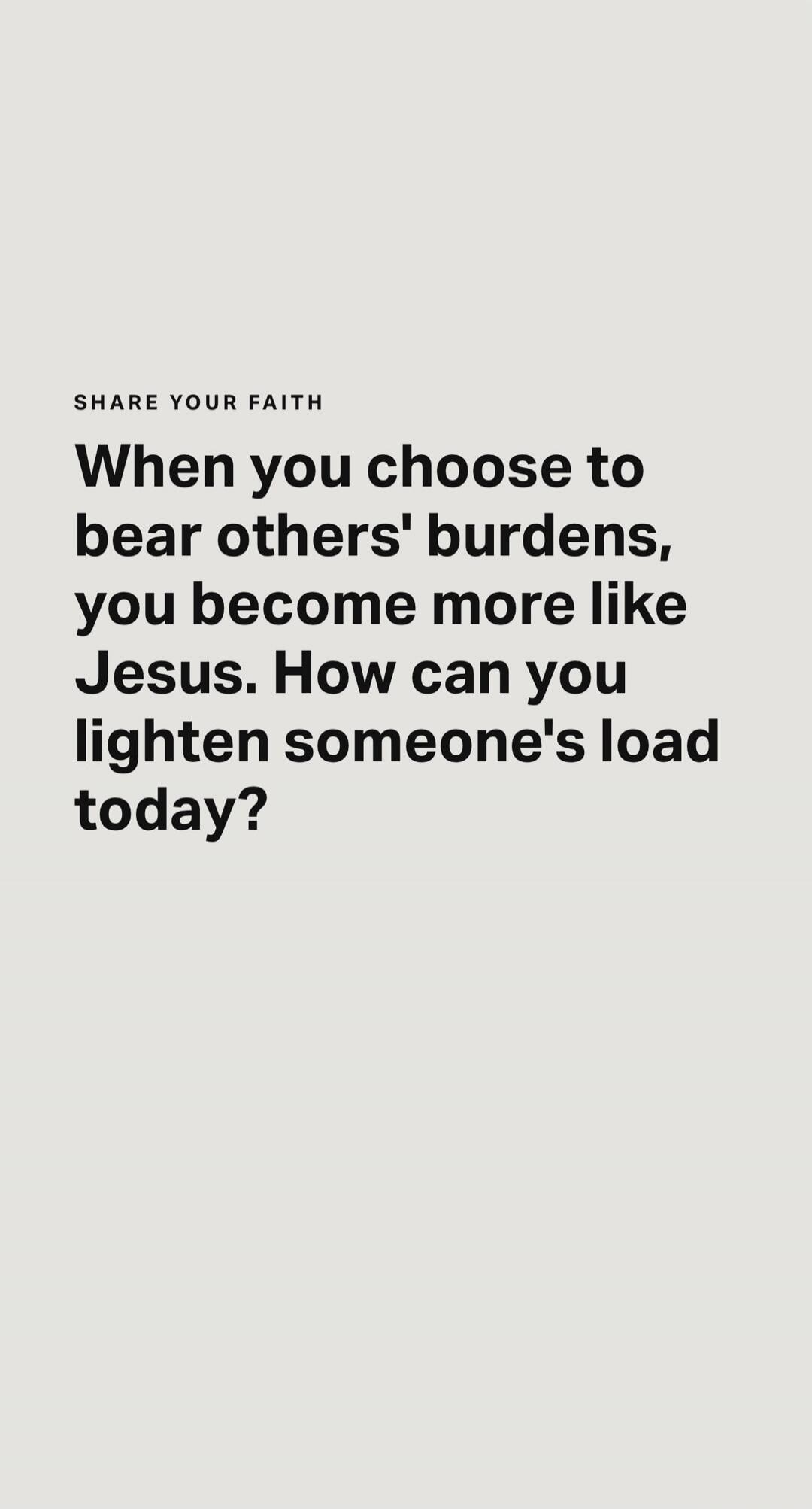 SHARE YOUR FAITH When you choose to bear others' burdens, you become more like Jesus. How can you lighten someone's load today?