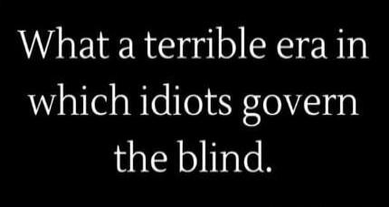 What a terrible era in which idiots govern the blind.