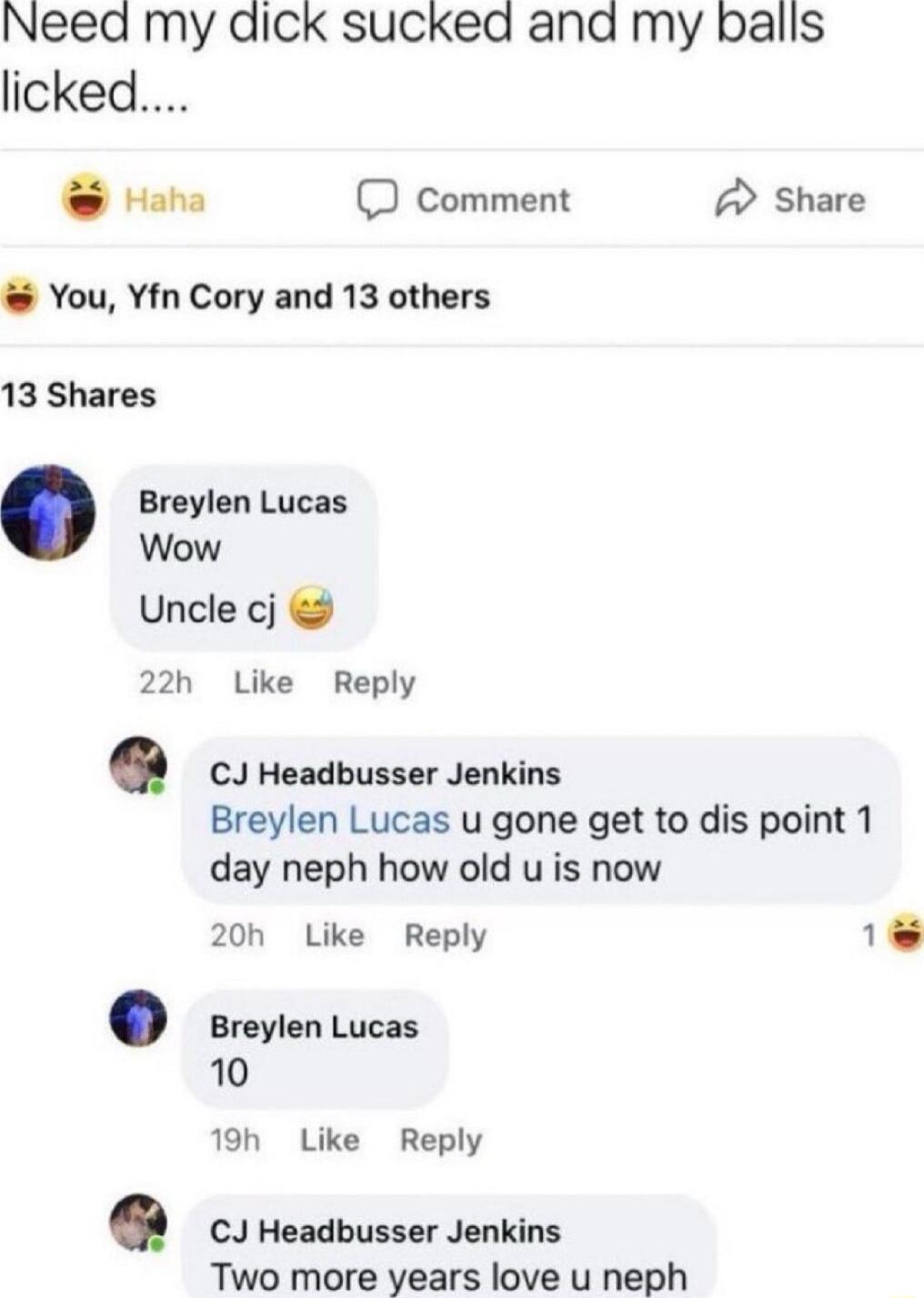 Need my dick sucked and my balls licked Haha D comment A Share You Yfn Cory and 13 others 13 Shares Breylen Lucas Wow Uncle cj 22h Like Reply CJ Headbusser Jenkins Breylen Lucas u gone get to dis point 1 day neph how old u is now 20h Like Reply 1 Breylen Lucas 10 19h Like Reply CJ Headbusser Jenkins Two more years love u neph