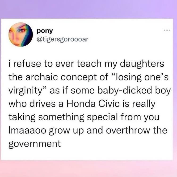 i refuse to ever teach my daughters the archaic concept of losing ones virginity as if some baby dicked boy who drives a Honda Civic is really taking something special from you Imaaaoo grow up and overthrow the government