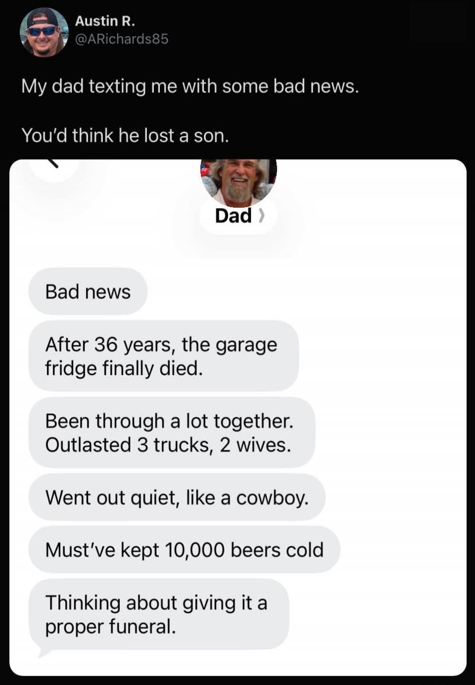 My dad texting me with some bad news.\nYou’d think he lost a son.\nBad news\nAfter 36 years, the garage fridge finally died.\nBeen through a lot together. Outlasted 3 trucks, 2 wives.\nWent out quiet, like a cowboy.\nMust’ve kept 10,000 beers cold\nThinking about giving it a proper funeral.