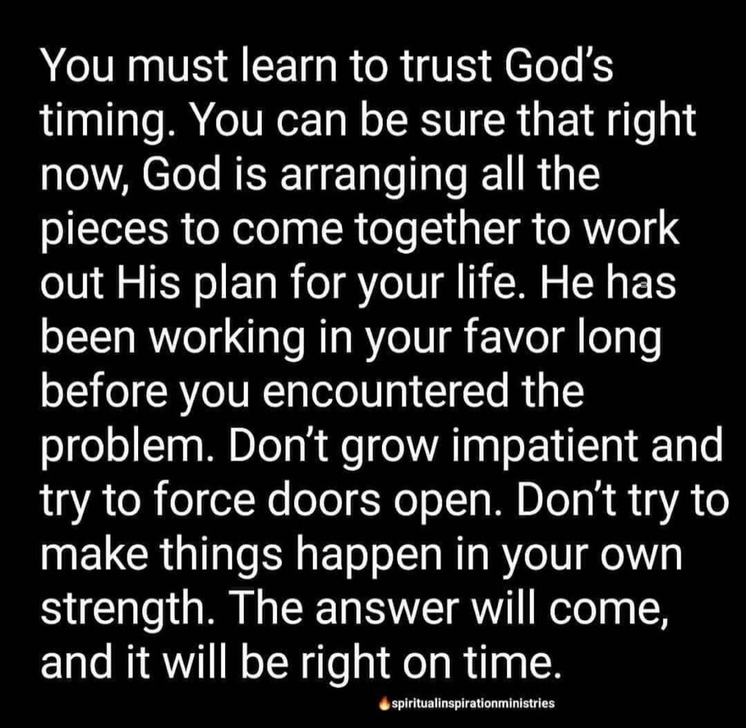 You must learn to trust God's timing. You can be sure that right now, God is arranging all the pieces to come together to work out His plan for your life. He has been working in your favor long before you encountered the problem. Don't grow impatient and try to force doors open. Don't try to make things happen in your own strength. The answer will 