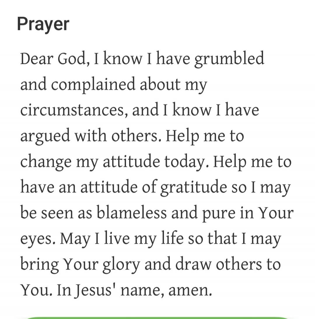 Prayer Dear God, I know I have grumbled and complained about my circumstances, and I know I have argued with others. Help me to change my attitude today. Help me to have an attitude of gratitude so I may be seen as blameless and pure in Your eyes. May I live my life so that I may bring Your glory and draw others to You. In Jesus' name, amen.