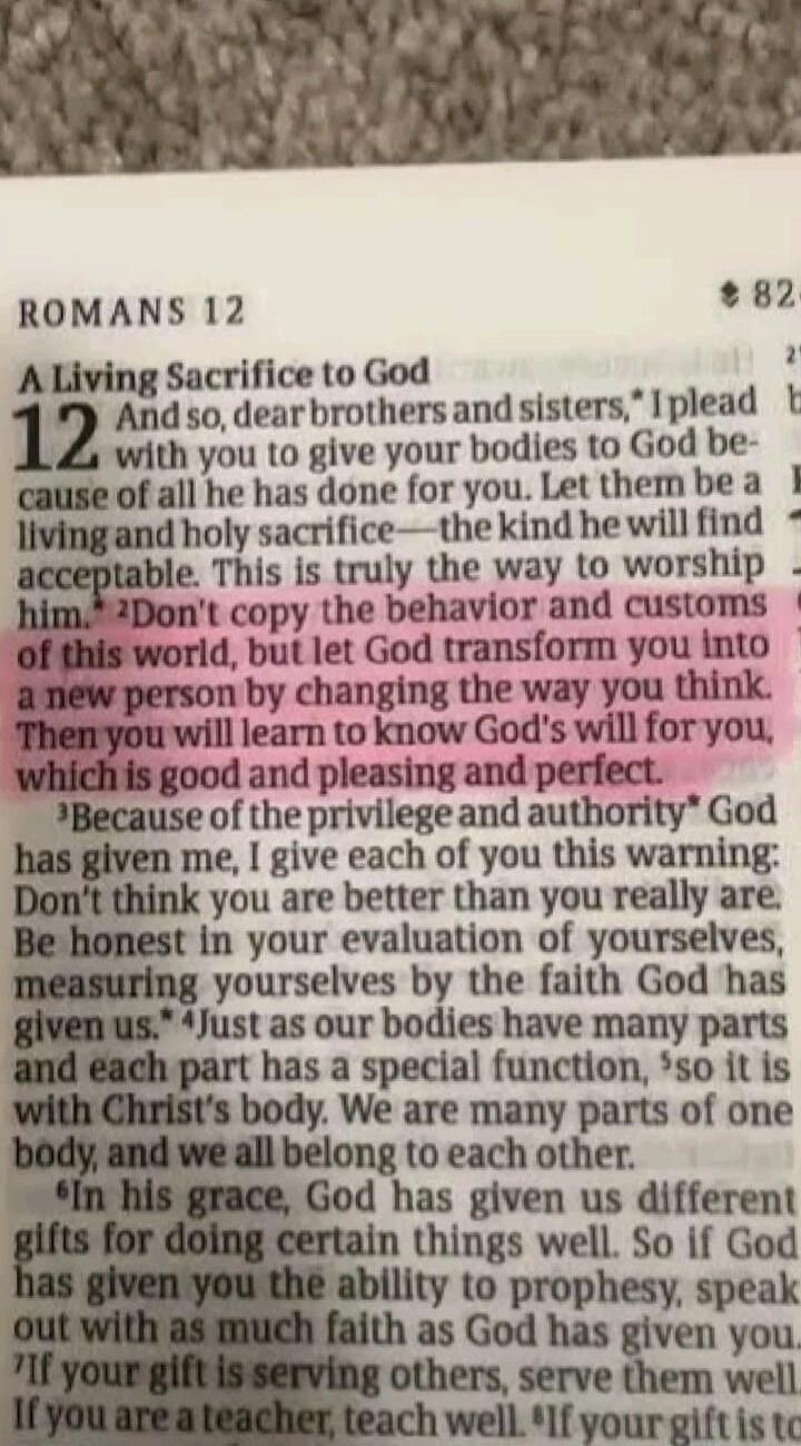 ROMANS 12 A Living Sacrifice to God 12 And so, dear brothers and sisters, I plead with you to give your bodies to God because of all he has done for you. Let them be a living and holy sacrifice—the kind he will find acceptable. This is truly the way to worship him. 2Don't copy the behavior and customs of this world, but let God transform you into a