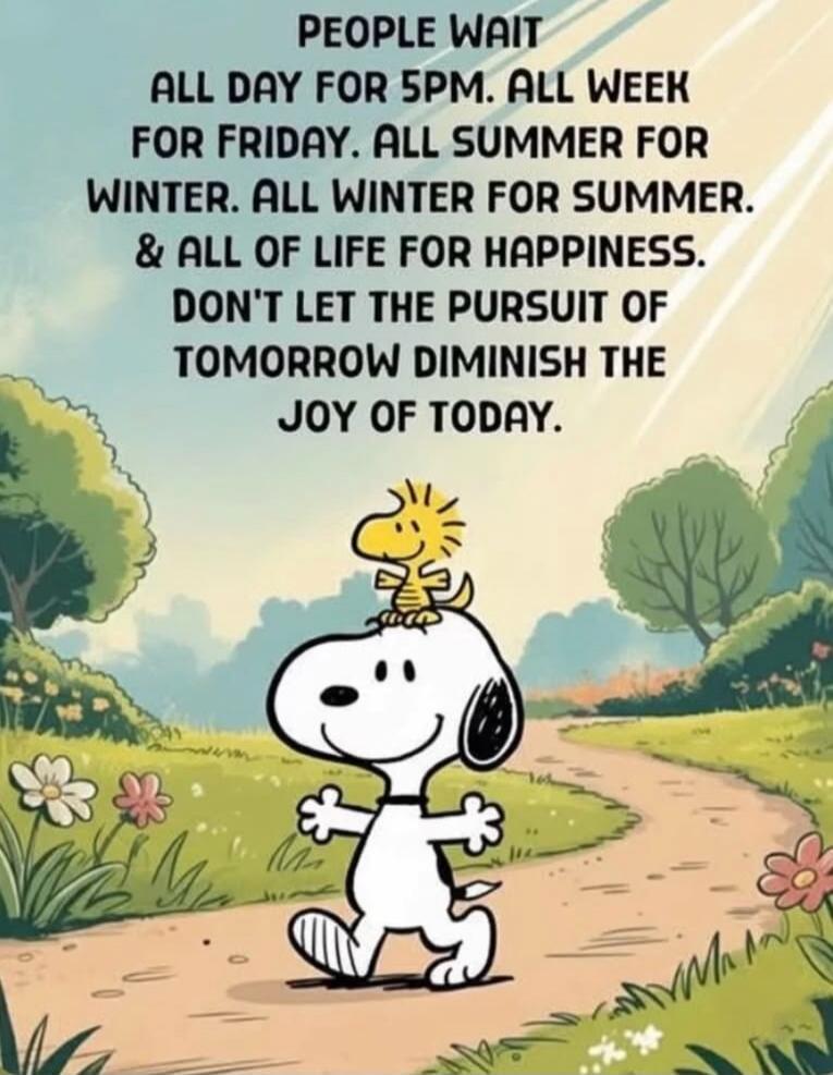 PEOPLE WAIT ALL DAY FOR 5PM. ALL WEEK FOR FRIDAY. ALL SUMMER FOR WINTER. ALL WINTER FOR SUMMER. & ALL OF LIFE FOR HAPPINESS. DON'T LET THE PURSUIT OF TOMORROW DIMINISH THE JOY OF TODAY.