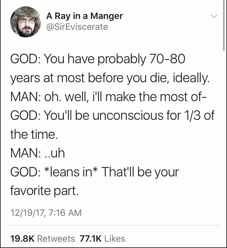 A Ray in a Manger SirEviscerate GOD You have probably 70 80 years at most before you die ideally MAN oh well ill make the most of GOD Youll be unconscious for 13 of the time MAN uh GOD leans in Thatll be your favorite part 121917 716 AM 198K Retweets 771K Likes