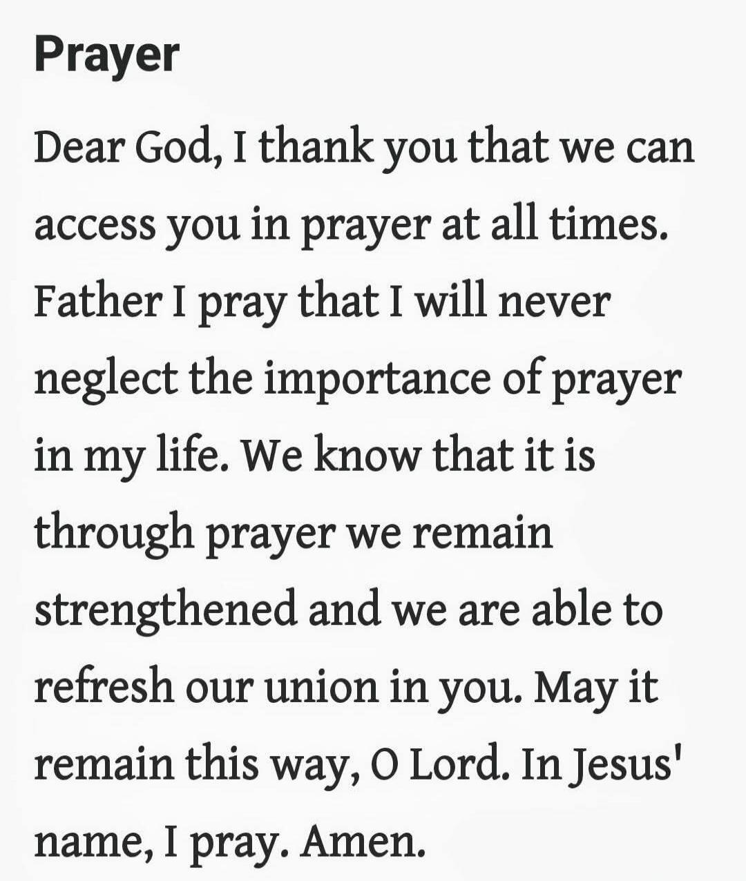 Prayer Dear God, I thank you that we can access you in prayer at all times. Father I pray that I will never neglect the importance of prayer in my life. We know that it is through prayer we remain strengthened and we are able to refresh our union in you. May it remain this way, O Lord. In Jesus' name, I pray. Amen.