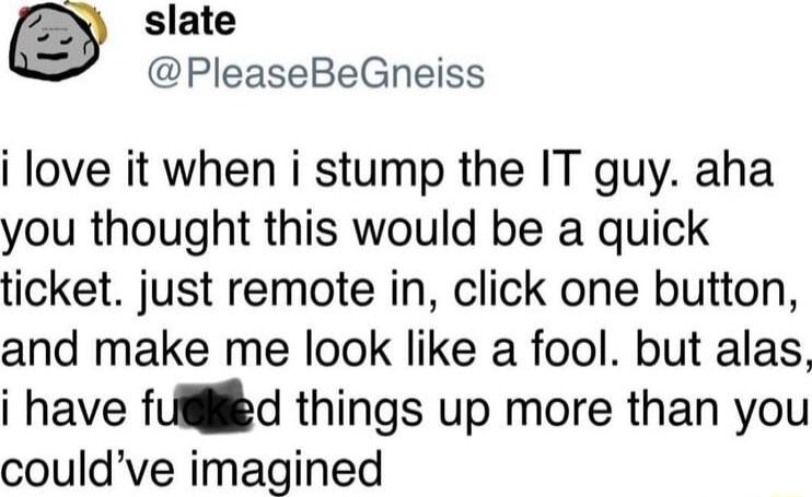 slate PleaseBeGneiss i love it when i stump the IT guy aha you thought this would be a quick ticket just remote in click one button and make me look like a fool but alas i have fUigiled things up more than you couldve imagined