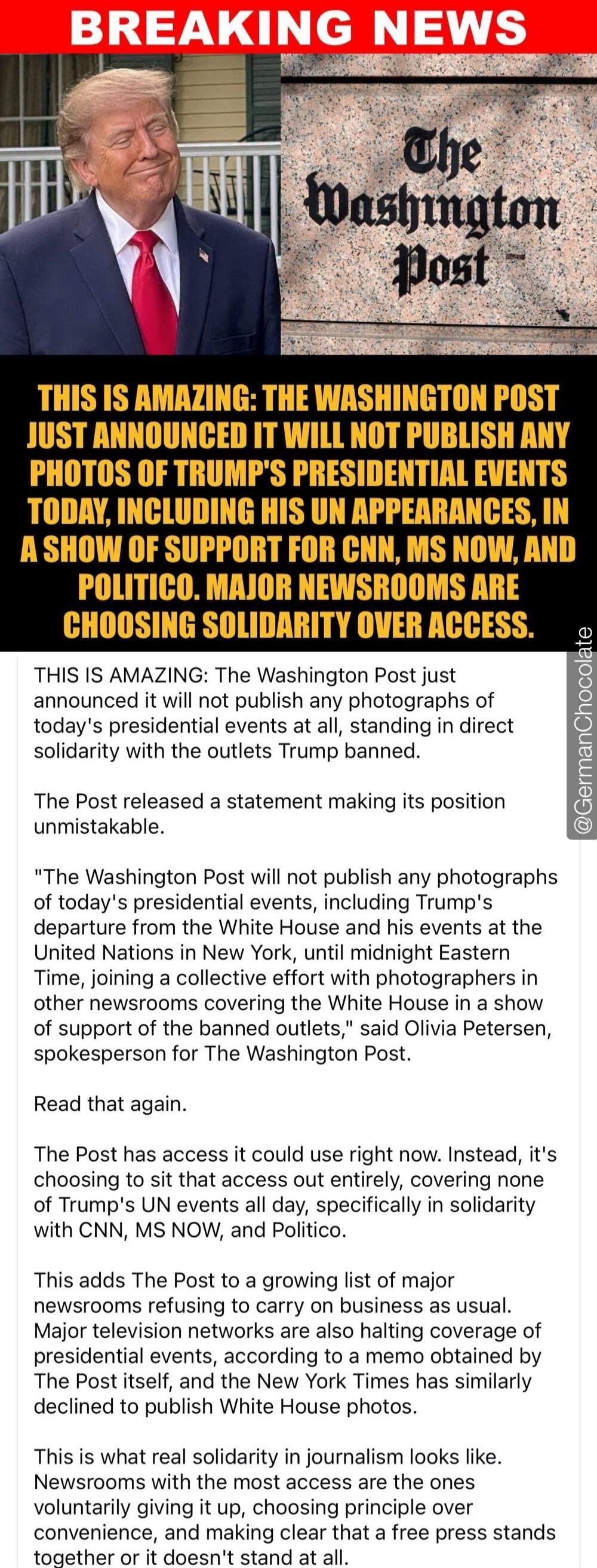 BREAKING NEWS. The Washington Post. THIS IS AMAZING: THE WASHINGTON POST JUST ANNOUNCED IT WILL NOT PUBLISH ANY PHOTOS OF TRUMP'S PRESIDENTIAL EVENTS TODAY, INCLUDING HIS UN APPEARANCES, IN A SHOW OF SUPPORT FOR CNN, MS NOW, AND POLITICO. MAJOR NEWSROOMS ARE CHOOSING SOLIDARITY OVER ACCESS. The Washington Post just announced it will not publish any