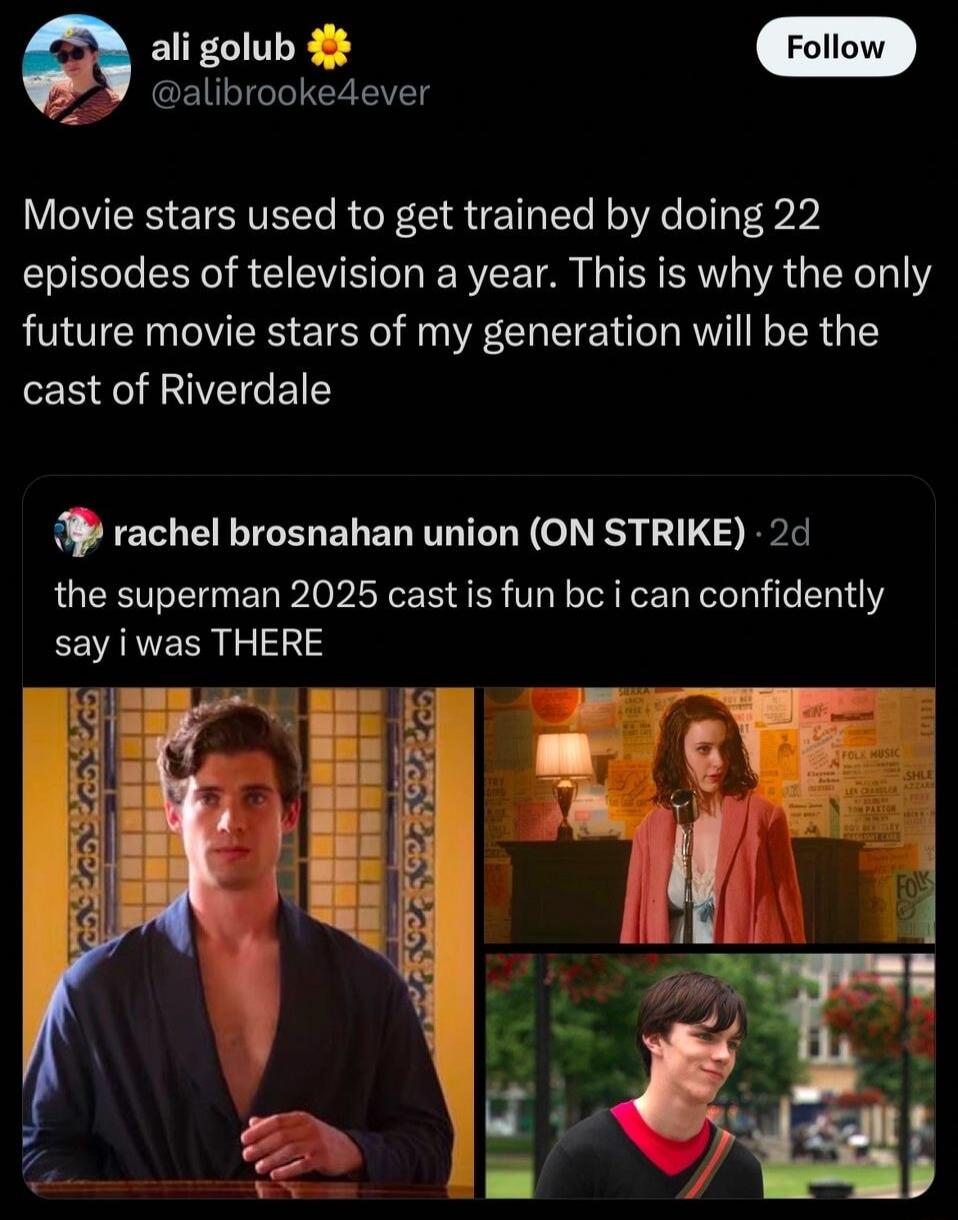 ali golub 🌼 @alibrooke4ever Movie stars used to get trained by doing 22 episodes of television a year. This is why the only future movie stars of my generation will be the cast of Riverdale rachel brosnahan union (ON STRIKE) · 2d the superman 2025 cast is fun bc i can confidently say i was THERE
