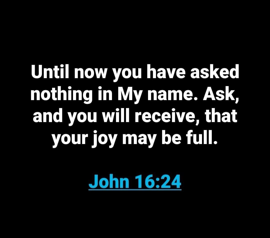 Until now you have asked nothing in My name. Ask, and you will receive, that your joy may be full. John 16:24