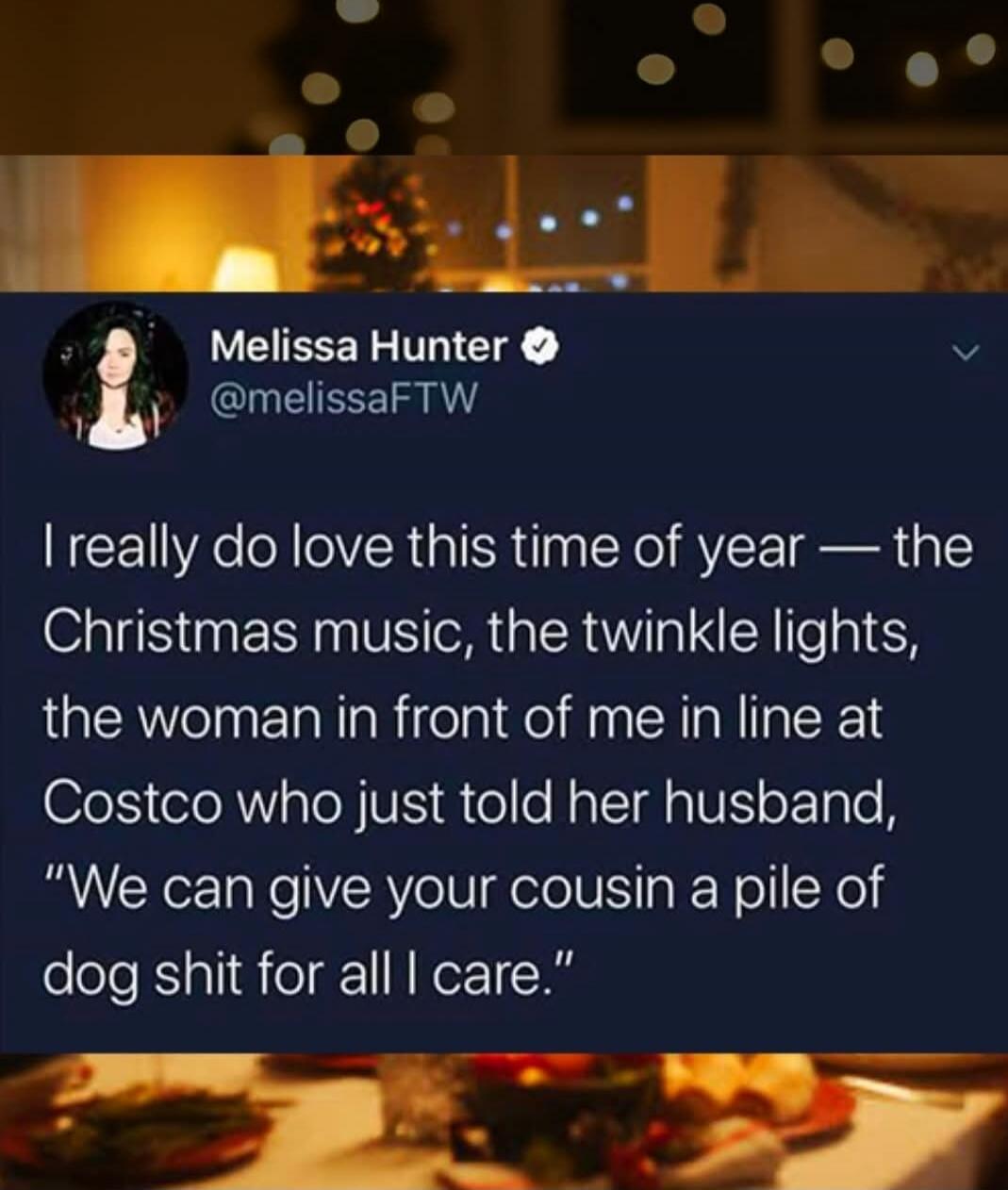 I really do love this time of year — the Christmas music, the twinkle lights, the woman in front of me in line at CostCo who just told her husband, “We can give your cousin a pile of dog shit for all I care.”