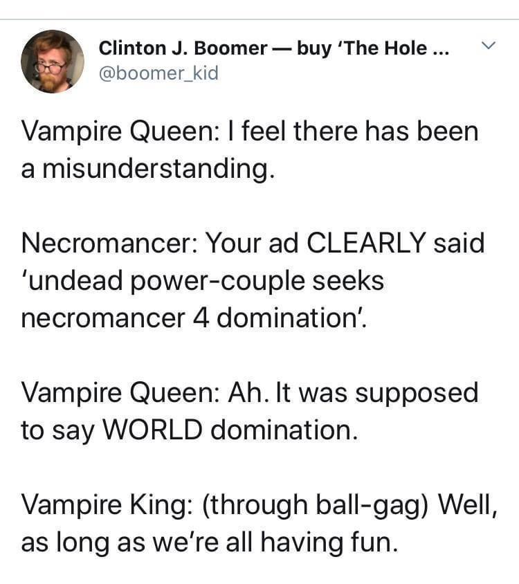 Clinton J Boomer buy The Hole boomer_kid Vampire Queen feel there has been a misunderstanding Necromancer Your ad CLEARLY said undead power couple seeks necromancer 4 domination Vampire Queen Ah It was supposed to say WORLD domination Vampire King through ball gag Well as long as were all having fun