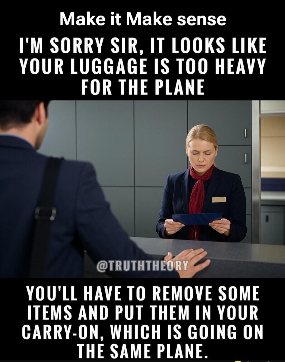 Make it Make sense I'M SORRY SIR, IT LOOKS LIKE YOUR LUGGAGE IS TOO HEAVY FOR THE PLANE
YOU'LL HAVE TO REMOVE SOME ITEMS AND PUT THEM IN YOUR CARRY-ON, WHICH IS GOING ON THE SAME PLANE.